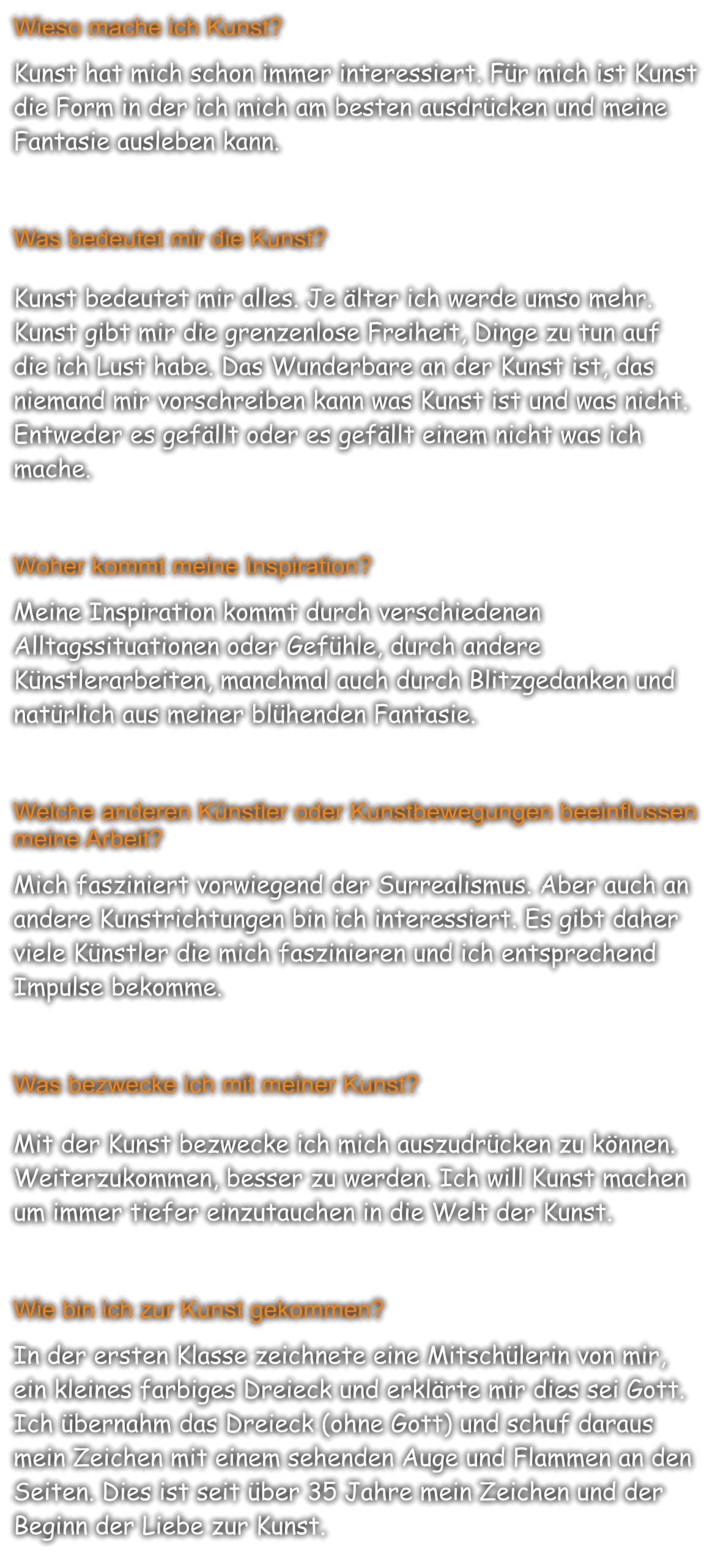 Wieso mache ich Kunst?  Kunst hat mich schon immer interessiert. Fr mich ist Kunst die Form in der ich mich am besten ausdrcken und meine Fantasie ausleben kann.    Was bedeutet mir die Kunst?   Kunst bedeutet mir alles. Je lter ich werde umso mehr. Kunst gibt mir die grenzenlose Freiheit, Dinge zu tun auf die ich Lust habe. Das Wunderbare an der Kunst ist, das niemand mir vorschreiben kann was Kunst ist und was nicht. Entweder es gefllt oder es gefllt einem nicht was ich mache.   Woher kommt meine Inspiration?  Meine Inspiration kommt durch verschiedenen Alltagssituationen oder Gefhle, durch andere Knstlerarbeiten, manchmal auch durch Blitzgedanken und natrlich aus meiner blhenden Fantasie.   Welche anderen Knstler oder Kunstbewegungen beeinflussen meine Arbeit?  Mich fasziniert vorwiegend der Surrealismus. Aber auch an andere Kunstrichtungen bin ich interessiert. Es gibt daher viele Knstler die mich faszinieren und ich entsprechend Impulse bekomme.   Was bezwecke ich mit meiner Kunst?   Mit der Kunst bezwecke ich mich auszudrcken zu knnen. Weiterzukommen, besser zu werden. Ich will Kunst machen um immer tiefer einzutauchen in die Welt der Kunst.   Wie bin ich zur Kunst gekommen?  In der ersten Klasse zeichnete eine Mitschlerin von mir, ein kleines farbiges Dreieck und erklrte mir dies sei Gott. Ich bernahm das Dreieck (ohne Gott) und schuf daraus mein Zeichen mit einem sehenden Auge und Flammen an den Seiten. Dies ist seit ber 35 Jahre mein Zeichen und der Beginn der Liebe zur Kunst.